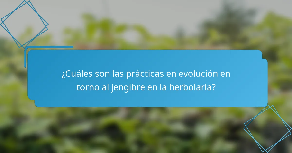 ¿Cuáles son las prácticas en evolución en torno al jengibre en la herbolaria?